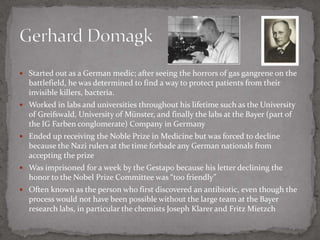 Started out as a German medic; after seeing the horrors of gas gangrene on the battlefield, he was determined to find a way to protect patients from their invisible killers, bacteria.Worked in labs and universities throughout his lifetime such as the University of Greifswald, University of Münster, and finally the labs at the Bayer (part of the IG Farben conglomerate) Company in GermanyEnded up receiving the Noble Prize in Medicine but was forced to decline because the Nazi rulers at the time forbade any German nationals from accepting the prizeWas imprisoned for a week by the Gestapo because his letter declining the honor to the Nobel Prize Committee was “too friendly”Often known as the person who first discovered an antibiotic, even though the process would not have been possible without the large team at the Bayer research labs, in particular the chemists Joseph Klarer and Fritz MietzchGerhard Domagk