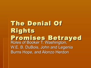 T he Denial Of
Rights
Pr omises Betr ayed
Roles of Booker T. Washington,
W.E. B. DuBois, John and Legenia
Burns Hope, and Alonzo Herdon
 