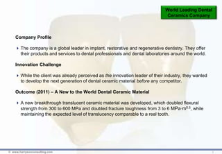 World Leading Dental
                                                                                Ceramics Company



    Company Profile

     The company is a global leader in implant, restorative and regenerative dentistry. They offer
      their products and services to dental professionals and dental laboratories around the world.

    Innovation Challenge

     While the client was already perceived as the innovation leader of their industry, they wanted
      to develop the next generation of dental ceramic material before any competitor.

    Outcome (2011) – A New to the World Dental Ceramic Material

     A new breakthrough translucent ceramic material was developed, which doubled flexural
      strength from 300 to 600 MPa and doubled fracture toughness from 3 to 6 MPa∙m0.5, while
      maintaining the expected level of translucency comparable to a real tooth.




© www.harrysonconsulting.com                                                                           1
 