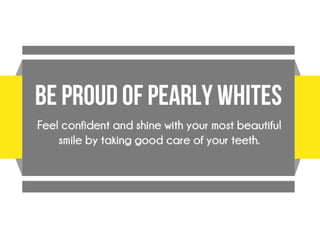 Be Proud of Pretty Pearly Whites
Feel confident and shine with your most
beautiful smile by taking good care of your
teeth. There are many perks to having a
healthy set of teeth.
 