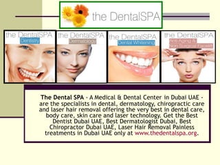 The Dental SPA  - A Medical & Dental Center   in Dubai UAE - are the specialists in dental, dermatology, chiropractic care and laser hair removal offering the very best in dental care, body care, skin care and laser technology. Get the Best Dentist Dubai UAE, Best Dermatologist Dubai, Best Chiropractor Dubai UAE, Laser Hair Removal Painless treatments in Dubai UAE only at  www.thedentalspa.org . 