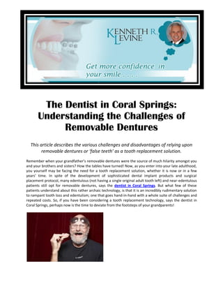 The Dentist in Coral Springs:
       Understanding the Challenges of
            Removable Dentures
  This article describes the various challenges and disadvantages of relying upon
        removable dentures or ‘false teeth’ as a tooth replacement solution.
Remember when your grandfather’s removable dentures were the source of much hilarity amongst you
and your brothers and sisters? How the tables have turned! Now, as you enter into your late adulthood,
you yourself may be facing the need for a tooth replacement solution, whether it is now or in a few
years’ time. In spite of the development of sophisticated dental implant products and surgical
placement protocol, many edentulous (not having a single original adult tooth left) and near-edentulous
patients still opt for removable dentures, says the dentist in Coral Springs. But what few of these
patients understand about this rather archaic technology, is that it is an incredibly rudimentary solution
to rampant tooth loss and edentulism; one that goes hand-in-hand with a whole suite of challenges and
repeated costs. So, if you have been considering a tooth replacement technology, says the dentist in
Coral Springs, perhaps now is the time to deviate from the footsteps of your grandparents!
 
