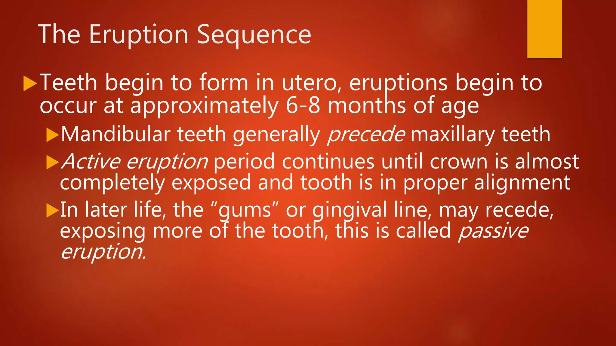 The Eruption Sequence
Teeth begin to form in utero, eruptions begin to
occur at approximately 6-8 months of age
Mandibular teeth generally precede maxillary teeth
Active eruption period continues until crown is almost
completely exposed and tooth is in proper alignment
In later life, the “gums” or gingival line, may recede,
exposing more of the tooth, this is called passive
eruption.
 