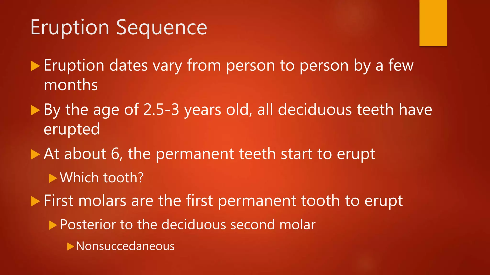 Eruption Sequence
 Eruption dates vary from person to person by a few
months
 By the age of 2.5-3 years old, all deciduous teeth have
erupted
 At about 6, the permanent teeth start to erupt
Which tooth?
 First molars are the first permanent tooth to erupt
Posterior to the deciduous second molar
Nonsuccedaneous
 