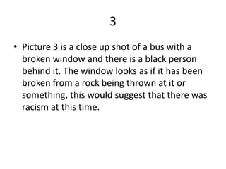 3
• Picture 3 is a close up shot of a bus with a
  broken window and there is a black person
  behind it. The window looks as if it has been
  broken from a rock being thrown at it or
  something, this would suggest that there was
  racism at this time.
 