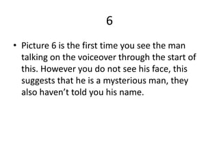 6
• Picture 6 is the first time you see the man
  talking on the voiceover through the start of
  this. However you do not see his face, this
  suggests that he is a mysterious man, they
  also haven’t told you his name.
 