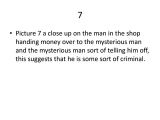 7
• Picture 7 a close up on the man in the shop
  handing money over to the mysterious man
  and the mysterious man sort of telling him off,
  this suggests that he is some sort of criminal.
 