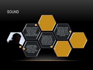 SOUND 
The shoots are also 
exaggerated to highlight 
the complex story. It 
makes us think and 
wonder why he has killed 
these 2 people. 
Non-diegetic music is 
played when in the 
background before the 
café and after the café. 
This is to let us know the 
mood of the scene so it 
can build up tension. 
Over voice is a key part of 
this opening as it is used 
mainly the whole way 
through, this is done 
because it allows 
something to be explained 
but we also see the action. 
We also here a country 
American type of music 
played throughout the 
whole opening. This is 
strange because it’s more 
positive music then scary 
tense music. 
 