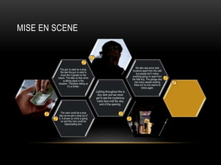 MISE EN SCENE 
The cash could be a prop 
also as we get a close up of 
it. It shows us crime is going 
on and this man could be 
blackmailing him. 
Lighting throughout this is 
very dark and we never 
get to see the mysterious 
mans face until the very 
end of the opening. 
The gun is used as a prop. 
We see the gun is used to 
shoot the 2 people on the 
beach. This tells us that crime 
is taking place in the 
situation. Therefore telling us 
it’s a thriller. 
We also see some dark 
locations apart from the café 
but people don’t notice 
anything going on apart from 
the little boy. The garage also 
has many people working 
there but no one seems to 
notice again. 

