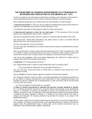 THE DEPARTMENTAL INQUIRES (ENFORCEMENT OF ATTENDANCE OF
WITNESSES AND PRODUCTION OF DOCUMENTS) ACT, 1972
An Act to provide for the enforcement of attendance of witness and production of documents in
certain departmental inquiries and for matters connected therewith or incidental thereto.
Be it enacted by Parliament in the Twenty-third Year of the Republic of India as follows:
1. Short title and extent. ? ?This Act may be called the Departmental Inquiries (Enforcement of
Attendance of Witnesses and Production of Documents) Act, 1972.
2. It extends to the whole of India except the State of Jammu and Kashmir.
2. Departmental inquiries to which the Act shall apply. ? ?The provisions of this Act shall
apply to every departmental inquiry made in relation to ?
(a)? persons appointed to public services or posts in? connection with the affairs of the Union;
(b)? persons who, having been appointed to any public service or post in connection with the
affairs of the Union, are in service or pay of, ?
(i)?? any local authority in any Union territory;
(ii)? any corporation established by or under a Central Act and owned or controlled by the Central
Government;
(iii)? any Government? company within the meaning of Section 617 of the Companies Act, 1956
(1 of 1956), in which not less than fifty-one per cent of the paid-up share capital is held by the
Central Government of any company which is a subsidiary of such Government company;
(iv)? any society registered under the Societies Registration Act, 1860 (21 of 1860), which is
subject to the control of the Central Government.
3. Definition. ? ?For the purposes of this Act ?
(a)? ?departmental inquiry? means an inquiry held under and in accordance with ?
(i)? any law made by Parliament or any rule made thereunder, or
(ii)? any rule made under the proviso to Article 309, or continued under Article 313 of the
Constitution of India,
into any allegation of lack of integrity against any person to whom this Act applies;
(b)? ?inquiring authority? means an officer or authority appointed by the Central Government or
by any officer or authority subordinate to that Government to hold a departmental inquiry and
includes any officer or authority who is empowered by or under any law or rule for the time being
in force to hold such inquiry;
(c)? ?lack of integrity? includes bribery or corruption.
4. Power of Central Government to authorise the exercise of power specified in Section
5. ? ?(1) Where the Central Government is of opinion that for the purposes of any departmental
inquiry it is necessary to summon as witnesses or call for any document from any class or
category of persons, it may, by notification in the Official Gazette; authorise the inquiring authority
to exercise the power specified in Section 5 in relation to any person within such class or
category and thereupon the inquiring authority may exercise such power at any stage of the
departmental inquiry.
(2) The power conferred on the Central Government by sub-section (1) may also be exercised by
such authority, not being an authority inferior to the appointing authority in relation to the person
against whom the departmental inquiry is being held, as the Central Government may, by
notification in the Official Gazette, specify in this behalf.
 
