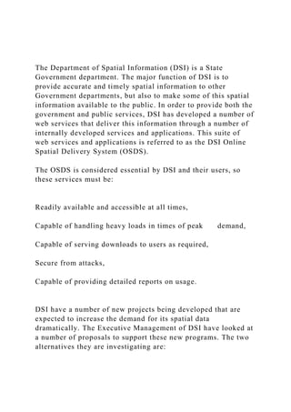 The Department of Spatial Information (DSI) is a State
Government department. The major function of DSI is to
provide accurate and timely spatial information to other
Government departments, but also to make some of this spatial
information available to the public. In order to provide both the
government and public services, DSI has developed a number of
web services that deliver this information through a number of
internally developed services and applications. This suite of
web services and applications is referred to as the DSI Online
Spatial Delivery System (OSDS).
The OSDS is considered essential by DSI and their users, so
these services must be:
Readily available and accessible at all times,
Capable of handling heavy loads in times of peak demand,
Capable of serving downloads to users as required,
Secure from attacks,
Capable of providing detailed reports on usage.
DSI have a number of new projects being developed that are
expected to increase the demand for its spatial data
dramatically. The Executive Management of DSI have looked at
a number of proposals to support these new programs. The two
alternatives they are investigating are:
 