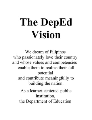 The DepEd
Vision
We dream of Filipinos
who passionately love their country
and whose values and competencies
enable them to realize their full
potential
and contribute meaningfully to
building the nation.
As a learner-centered public
institution,
the Department of Education
 