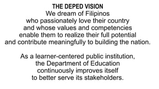 THE DEPED VISION
We dream of Filipinos
who passionately love their country
and whose values and competencies
enable them to realize their full potential
and contribute meaningfully to building the nation.
As a learner-centered public institution,
the Department of Education
continuously improves itself
to better serve its stakeholders.
 