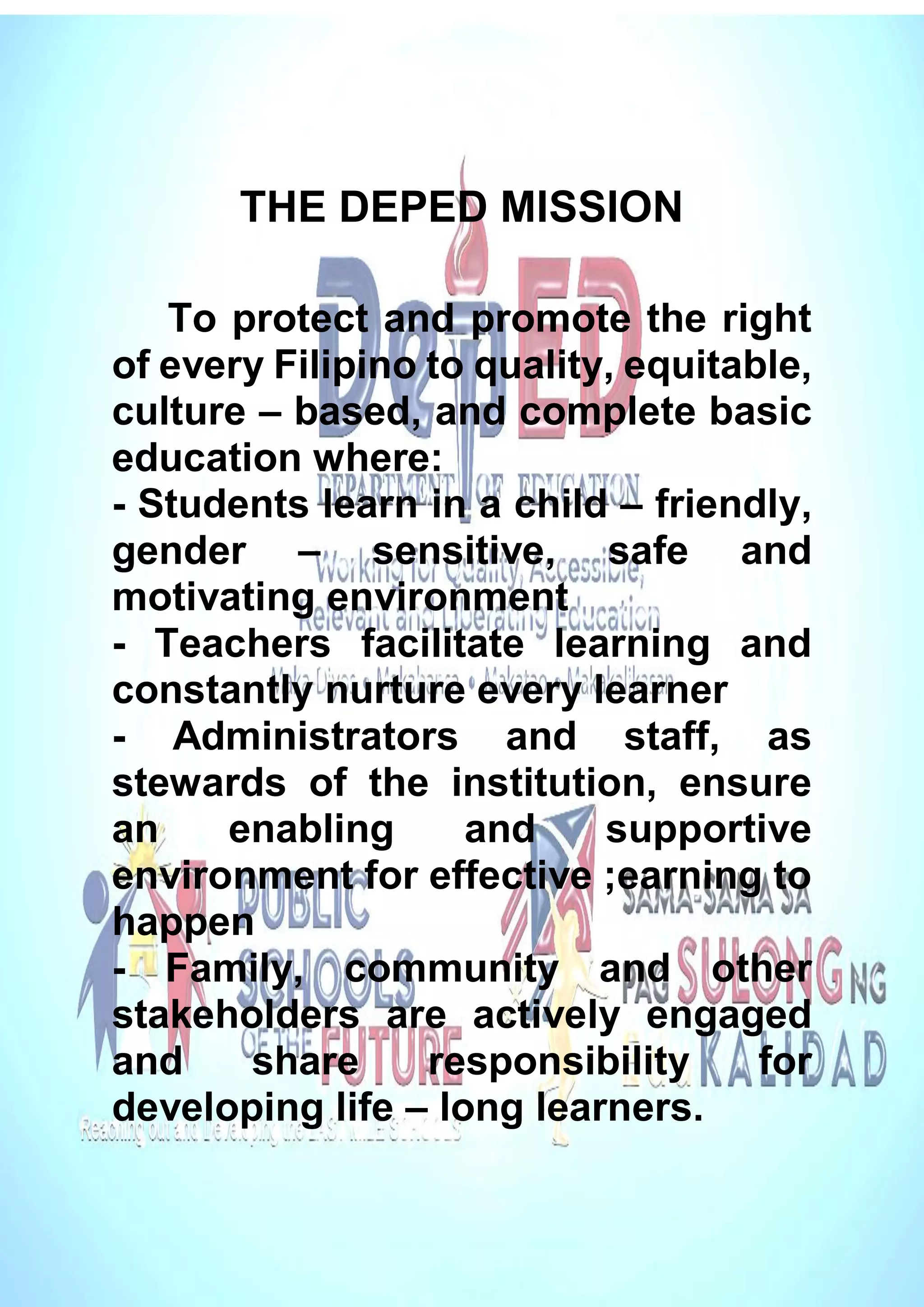 THE DEPED MISSION
To protect and promote the right
of every Filipino to quality, equitable,
culture – based, and complete basic
education where:
- Students learn in a child – friendly,
gender – sensitive, safe and
motivating environment
- Teachers facilitate learning and
constantly nurture every learner
- Administrators and staff, as
stewards of the institution, ensure
an enabling and supportive
environment for effective ;earning to
happen
- Family, community and other
stakeholders are actively engaged
and share responsibility for
developing life – long learners.