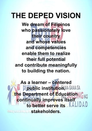 THE DEPED VISION
We dream of Filipinos
who passionately love
their country
and whose values
and competencies
enable them to realize
their full potential
and contribute meaningfully
to building the nation.
As a learner – centered
public institution,
the Department of Education
continually improves itself
to better serve its
stakeholders.
 