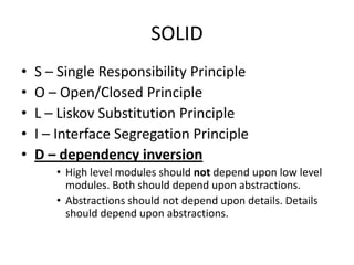 SOLID
•   S – Single Responsibility Principle
•   O – Open/Closed Principle
•   L – Liskov Substitution Principle
•   I – Interface Segregation Principle
•   D – dependency inversion
       • High level modules should not depend upon low level
         modules. Both should depend upon abstractions.
       • Abstractions should not depend upon details. Details
         should depend upon abstractions.
 