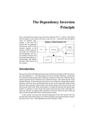 1
The Dependency Inversion
Principle
This is the third of my Engineering Notebook columns for The C++ Report. The articles
that will appear in this column will focus on the use of C++ and OOD, and will address
issues of software engi-
neering. I will strive for
articles that are pragmatic
and directly useful to the
software engineer in the
trenches. In these articles I
will make use of Booch’s
and Rumbaugh’s new uni-
ﬁed notation (Version 0.8)
for documenting object ori-
ented designs. The sidebar
provides a brief lexicon of
this notation.
Introduction
My last article (Mar, 96) talked about the Liskov Substitution Principle (LSP). This princi-
ple, when applied to C++, provides guidance for the use of public inheritance. It states that
every function which operates upon a reference or pointer to a base class, should be able to
operate upon derivatives of that base class without knowing it. This means that the virtual
member functions of derived classes must expect no more than the corresponding member
functions of the base class; and should promise no less. It also means that virtual member
functions that are present in base classes must also be present in the derived classes; and
they must do useful work. When this principle is violated, the functions that operate upon
pointers or references to base classes will need to check the type of the actual object to
make sure that they can operate upon it properly. This need to check the type violates the
Open-Closed Principle (OCP) that we discussed last January.
In this column, we discuss the structural implications of the OCP and the LSP. The
structure that results from rigorous use of these principles can be generalized into a princi-
ple all by itself. I call it “The Dependency Inversion Principle” (DIP).
Sidebar: Uniﬁed Notation 0.8
Base ClassBase ClassBase Class
Derived 1 Derived 2
Had by
Reference
Had By Value
Used
 