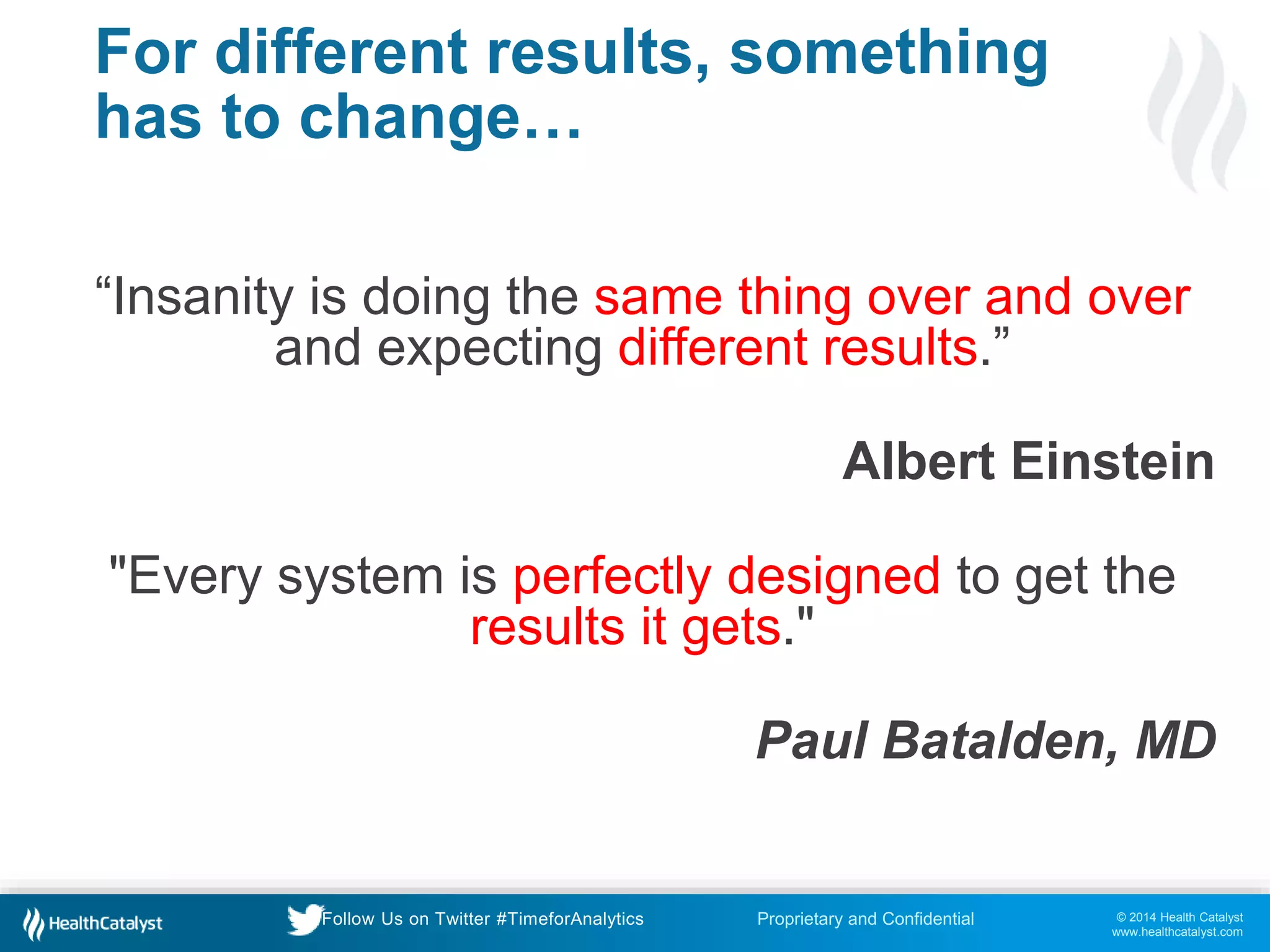 © 2014 Health Catalyst
www.healthcatalyst.com
Proprietary and ConfidentialFollow Us on Twitter #TimeforAnalytics
For different results, something
has to change…
“Insanity is doing the same thing over and over
and expecting different results.”
Albert Einstein
"Every system is perfectly designed to get the
results it gets."
Paul Batalden, MD
 