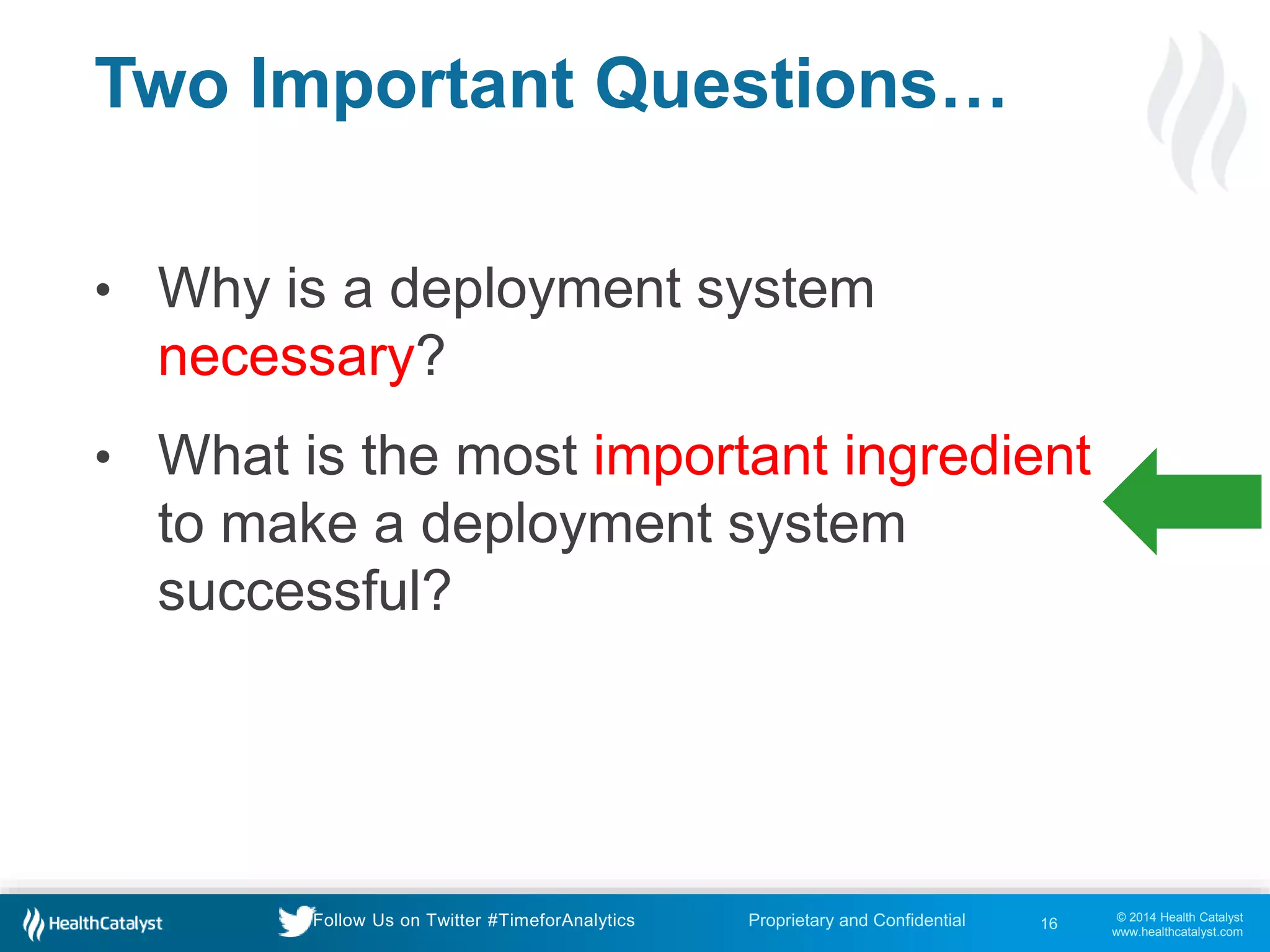 © 2014 Health Catalyst
www.healthcatalyst.com
Proprietary and ConfidentialFollow Us on Twitter #TimeforAnalytics
Two Important Questions…
• Why is a deployment system
necessary?
• What is the most important ingredient
to make a deployment system
successful?
16
 