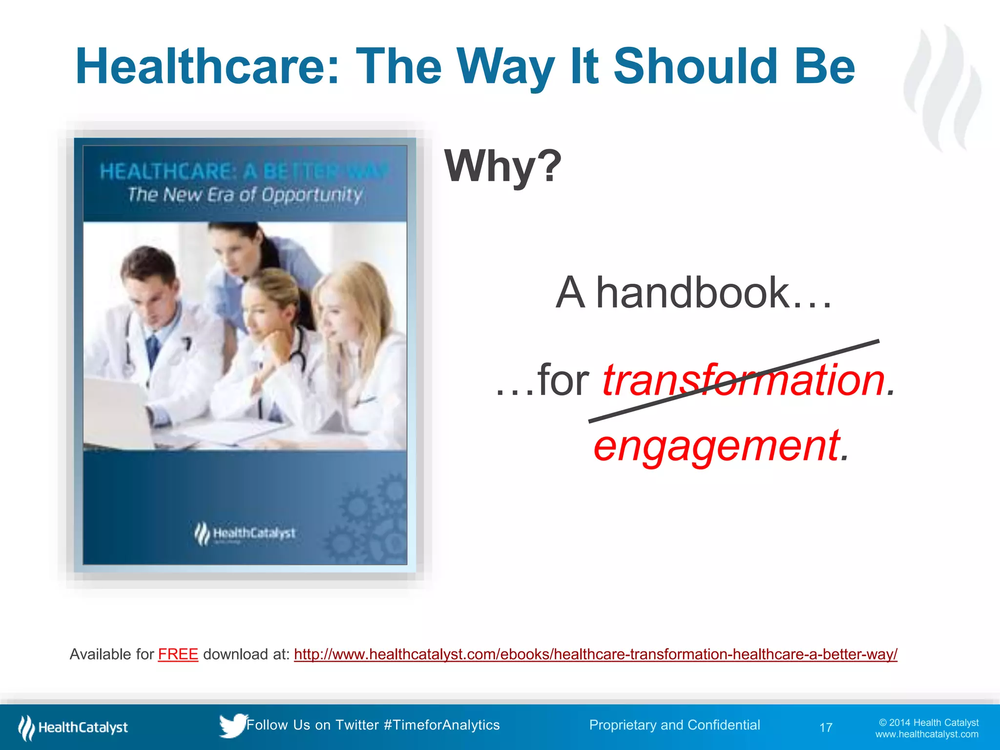 © 2014 Health Catalyst
www.healthcatalyst.com
Proprietary and ConfidentialFollow Us on Twitter #TimeforAnalytics
Healthcare: The Way It Should Be
Why?
17
Available for FREE download at: http://www.healthcatalyst.com/ebooks/healthcare-transformation-healthcare-a-better-way/
A handbook…
…for transformation.
engagement.
 