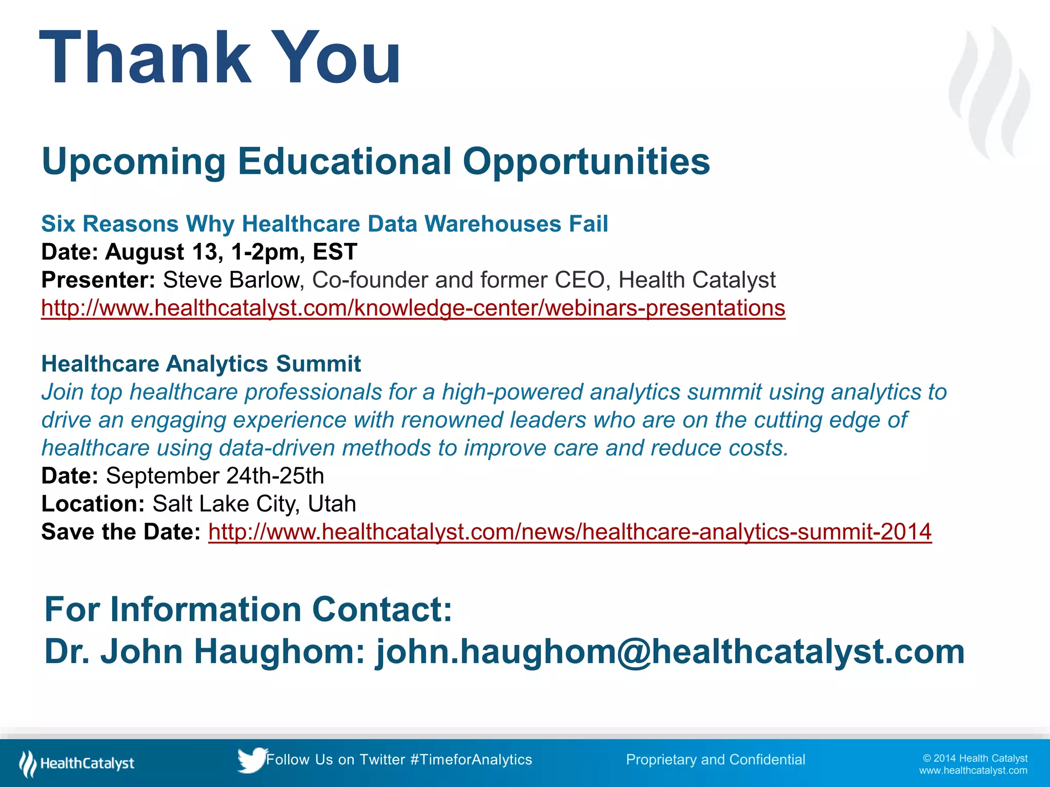 © 2014 Health Catalyst
www.healthcatalyst.com
Proprietary and ConfidentialFollow Us on Twitter #TimeforAnalytics
Thank You
Upcoming Educational Opportunities
Six Reasons Why Healthcare Data Warehouses Fail
Date: August 13, 1-2pm, EST
Presenter: Steve Barlow, Co-founder and former CEO, Health Catalyst
http://www.healthcatalyst.com/knowledge-center/webinars-presentations
Healthcare Analytics Summit
Join top healthcare professionals for a high-powered analytics summit using analytics to
drive an engaging experience with renowned leaders who are on the cutting edge of
healthcare using data-driven methods to improve care and reduce costs.
Date: September 24th-25th
Location: Salt Lake City, Utah
Save the Date: http://www.healthcatalyst.com/news/healthcare-analytics-summit-2014
For Information Contact:
Dr. John Haughom: john.haughom@healthcatalyst.com
 