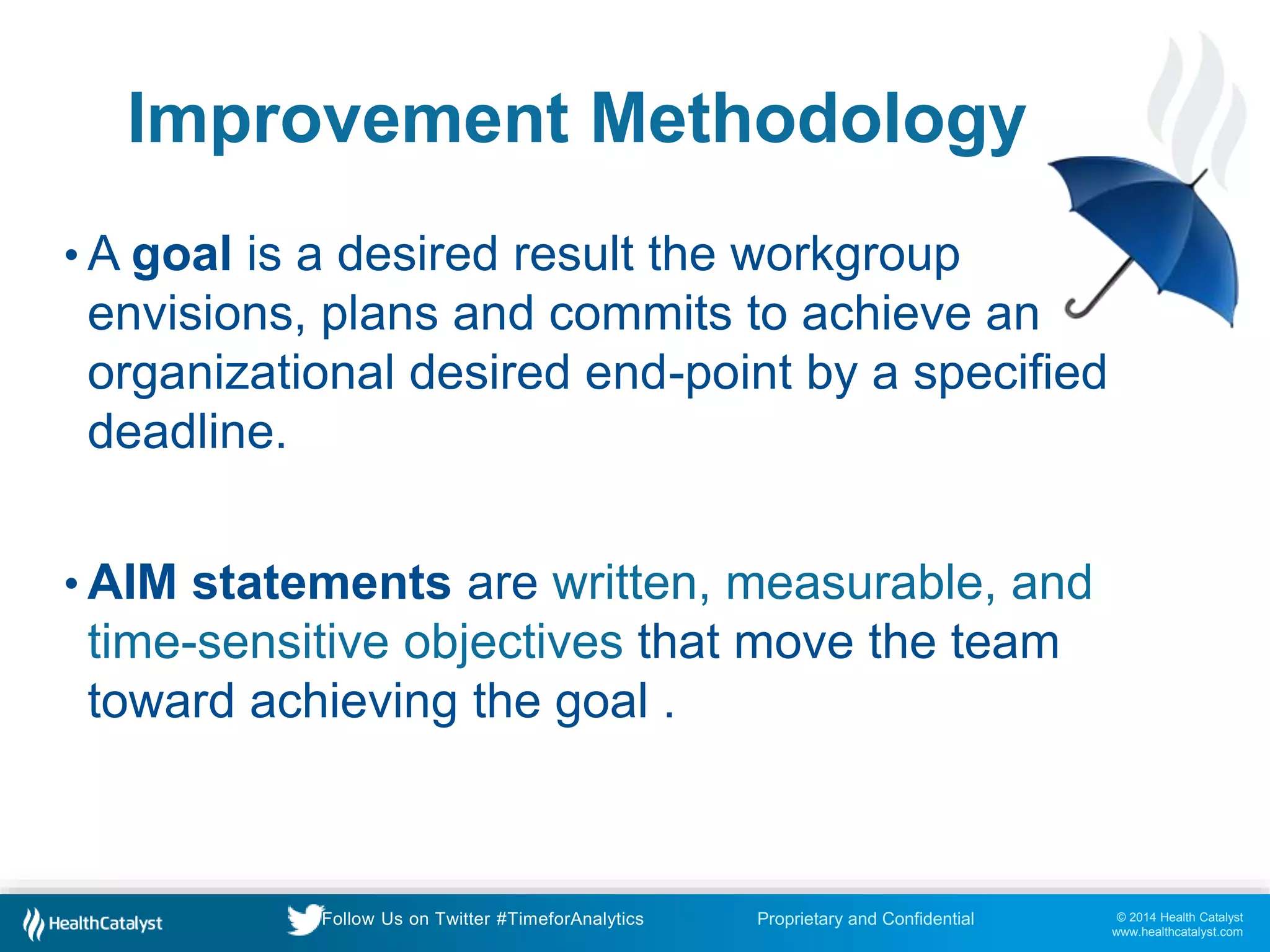© 2014 Health Catalyst
www.healthcatalyst.com
Proprietary and ConfidentialFollow Us on Twitter #TimeforAnalytics
Improvement Methodology
• A goal is a desired result the workgroup
envisions, plans and commits to achieve an
organizational desired end-point by a specified
deadline.
• AIM statements are written, measurable, and
time-sensitive objectives that move the team
toward achieving the goal .
 