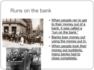 Runs on the bank
 When people ran to get
to their money out of a
bank, it was called a
“run on the bank.”
 Banks loan money out
using the money put in.
 When people took their
money out suddenly,
many banks had to
close completely.
 
