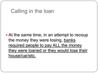 Calling in the loan
 At the same time, in an attempt to recoup
the money they were losing, banks
required people to pay ALL the money
they were loaned or they would lose their
house/car/etc.
 