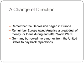 A Change of Direction
 Remember the Depression began in Europe.
 Remember Europe owed America a great deal of
money for loans during and after World War I.
 Germany borrowed more money from the United
States to pay back reperations.
 