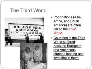 The Third World
 Poor nations (Asia,
Africa, and South
America) are often
called the Third
World.
 Countries in the Third
World suffered
because European
and Americans
stopped loaning and
investing in them.
 