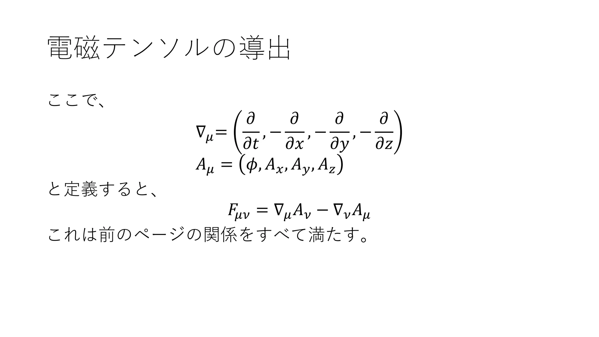 電磁テンソルの導出
ここで、
∇ 𝜇=
𝜕
𝜕𝑡
, −
𝜕
𝜕𝑥
, −
𝜕
𝜕𝑦
, −
𝜕
𝜕𝑧
𝐴 𝜇 = 𝜙, 𝐴 𝑥, 𝐴 𝑦, 𝐴 𝑧
と定義すると、
𝐹𝜇𝜈 = ∇ 𝜇 𝐴 𝜈 − ∇ 𝜈 𝐴 𝜇
これは前のページの関係をすべて満たす。
 