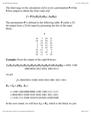 The DES Algorithm Illustrated                                                      3/14/09 7:37PM3/14/09



      The final stage in the calculation of f is to do a permutation P of the
      S-box output to obtain the final value of f:

                                         f = P(S1(B1)S2(B2)...S8(B8))

      The permutation P is defined in the following table. P yields a 32-
      bit output from a 32-bit input by permuting the bits of the input
      block.
                                                                     P

                                                           16    7       20   21
                                                           29   12       28   17
                                                            1   15       23   26
                                                            5   18       31   10
                                                            2    8       24   14
                                                           32   27        3    9
                                                           19   13       30    6
                                                           22   11        4   25

      Example: From the output of the eight S boxes:

      S1(B1)S2(B2)S3(B3)S4(B4)S5(B5)S6(B6)S7(B7)S8(B8) = 0101 1100
                     1000 0010 1011 0101 1001 0111

      we get

                           f = 0010 0011 0100 1010 1010 1001 1011 1011

      R 1 = L0 + f(R 0 , K 1 )

              = 1100 1100 0000 0000 1100 1100 1111 1111
              + 0010 0011 0100 1010 1010 1001 1011 1011
              = 1110 1111 0100 1010 0110 0101 0100 0100

      In the next round, we will have L2 = R 1, which is the block we just

http://www.math.tu-berlin.de/~hess/krypto-ws2006/des.htm                                    Page 19 of 24
 