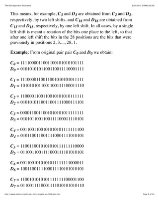 The DES Algorithm Illustrated                                                 3/14/09 7:37PM3/14/09



      This means, for example, C 3 and D3 are obtained from C 2 and D2,
      respectively, by two left shifts, and C 16 and D16 are obtained from
      C 15 and D15, respectively, by one left shift. In all cases, by a single
      left shift is meant a rotation of the bits one place to the left, so that
      after one left shift the bits in the 28 positions are the bits that were
      previously in positions 2, 3,..., 28, 1.

      Example: From original pair pair C 0 and D0 we obtain:

      C 0 = 1111000011001100101010101111
      D0 = 0101010101100110011110001111

      C 1 = 1110000110011001010101011111
      D1 = 1010101011001100111100011110

      C 2 = 1100001100110010101010111111
      D2 = 0101010110011001111000111101

      C 3 = 0000110011001010101011111111
      D3 = 0101011001100111100011110101

      C 4 = 0011001100101010101111111100
      D4 = 0101100110011110001111010101

      C 5 = 1100110010101010111111110000
      D5 = 0110011001111000111101010101

      C 6 = 0011001010101011111111000011
      D6 = 1001100111100011110101010101

      C 7 = 1100101010101111111100001100
      D7 = 0110011110001111010101010110
http://www.math.tu-berlin.de/~hess/krypto-ws2006/des.htm                                Page 9 of 24
 