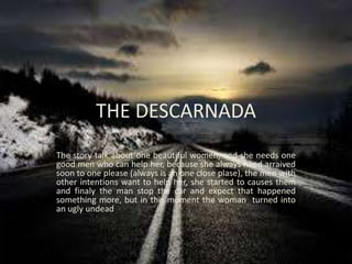 THE DESCARNADA
The story talk about one beautiful women, and she needs one
good men who can help her, because she always need arraived
soon to one please (always is an one close plase), the men with
other intentions want to help her, she started to causes them
and finaly the man stop the car and expect that happened
something more, but in this moment the woman turned into
an ugly undead.
 