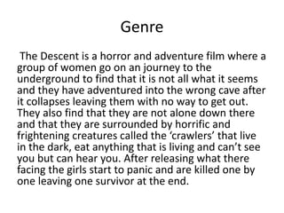Genre
The Descent is a horror and adventure film where a
group of women go on an journey to the
underground to find that it is not all what it seems
and they have adventured into the wrong cave after
it collapses leaving them with no way to get out.
They also find that they are not alone down there
and that they are surrounded by horrific and
frightening creatures called the ‘crawlers’ that live
in the dark, eat anything that is living and can’t see
you but can hear you. After releasing what there
facing the girls start to panic and are killed one by
one leaving one survivor at the end.
 