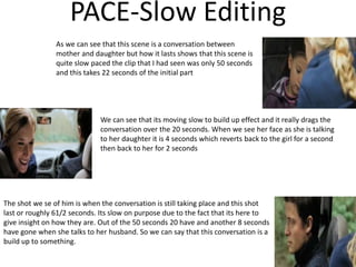 PACE-Slow Editing
As we can see that this scene is a conversation between
mother and daughter but how it lasts shows that this scene is
quite slow paced the clip that I had seen was only 50 seconds
and this takes 22 seconds of the initial part
We can see that its moving slow to build up effect and it really drags the
conversation over the 20 seconds. When we see her face as she is talking
to her daughter it is 4 seconds which reverts back to the girl for a second
then back to her for 2 seconds
The shot we se of him is when the conversation is still taking place and this shot
last or roughly 61/2 seconds. Its slow on purpose due to the fact that its here to
give insight on how they are. Out of the 50 seconds 20 have and another 8 seconds
have gone when she talks to her husband. So we can say that this conversation is a
build up to something.
 