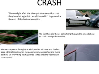 CRASH
We see right after the slow pace conversation that
they head straight into a collision which happened at
the end of the last conversation.
We can then see theses poles flying through the air and about
to crash through the window.
We see the pierce through the window shot and now and the fast
pace editing kicks in when the poles become unleashed and this is
to show tat everything has happened so fast that the victims cant
comprehend
 