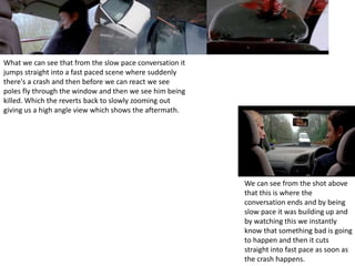 What we can see that from the slow pace conversation it
jumps straight into a fast paced scene where suddenly
there's a crash and then before we can react we see
poles fly through the window and then we see him being
killed. Which the reverts back to slowly zooming out
giving us a high angle view which shows the aftermath.
We can see from the shot above
that this is where the
conversation ends and by being
slow pace it was building up and
by watching this we instantly
know that something bad is going
to happen and then it cuts
straight into fast pace as soon as
the crash happens.
 