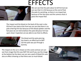 EFFECTSWe can see that the pole about to kill him but we
can see that it is CGI because at the end of that
the pole its vanishing, so there is no impact but
because of the fast pace and the camera shots it
gives the impact feel.
The impact and the blood on the back of the seat is also
CGI but if you look at the front we can see that there is no
pole entering him but because of the blood splatter and the
fast pace we are led to believe the pole did piece him but
upon closer inspection are we able to see that its effects.
The blood and the pole piercing
the head is an effect but its NOT
CGI the pole was put through a
dummy.
The impact on the car is shown on this scene and we can can
see from image that this was NOT CGI and if you see the image
at the bottom by the doors we can see a pool of blood this was
also an effect showing us that there was so much blood.
 
