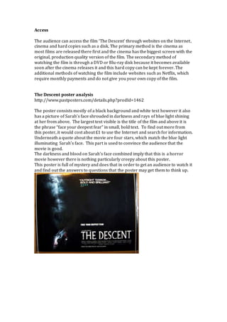 Access
The audience can access the film ‘The Descent’ through websites on the Internet,
cinema and hard copies such as a disk. The primary method is the cinema as
most films are released there first and the cinema has the biggest screen with the
original, production quality version of the film. The secondary method of
watching the film is through a DVD or Blu-ray disk because it becomes available
soon after the cinema releases it and this hard copy can be kept forever. The
additional methods of watching the film include websites such as Netflix, which
require monthly payments and do not give you your own copy of the film.
The Descent poster analysis
http://www.pastposters.com/details.php?prodId=1462
The poster consists mostly of a black background and white text however it also
has a picture of Sarah’s face shrouded in darkness and rays of blue light shining
at her from above. The largest text visible is the title of the film and above it is
the phrase “face your deepest fear” in small, bold text. To find out more from
this poster, it would cost about £1 to use the Internet and search for information.
Underneath a quote about the movie are four stars, which match the blue light
illuminating Sarah’s face. This part is used to convince the audience that the
movie is good.
The darkness and blood on Sarah’s face combined imply that this is a horror
movie however there is nothing particularly creepy about this poster.
This poster is full of mystery and does that in order to get an audience to watch it
and find out the answers to questions that the poster may get them to think up.
 