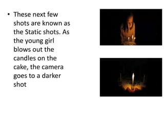 • These next few
shots are known as
the Static shots. As
the young girl
blows out the
candles on the
cake, the camera
goes to a darker
shot
 