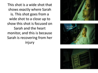 This shot is a wide shot that
shows exactly where Sarah
is. This shot goes from a
wide shot to a close up to
show this shot is focused on
Sarah and the heart
monitor, and this is because
Sarah is recovering from her
injury
 