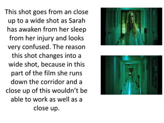 This shot goes from an close
up to a wide shot as Sarah
has awaken from her sleep
from her injury and looks
very confused. The reason
this shot changes into a
wide shot, because in this
part of the film she runs
down the corridor and a
close up of this wouldn’t be
able to work as well as a
close up.
 