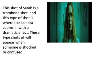 This shot of Sarah is a
trombone shot, and
this type of shot is
where the camera
zooms in with a
dramatic affect. These
type shots of will
appear when
someone is shocked
or confused.
 