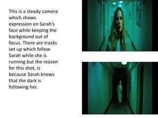 This is a steady camera
which shows
expression on Sarah’s
face while keeping the
background out of
focus. There are tracks
set up which follow
Sarah while she is
running but the reason
for this shot, is
because Sarah knows
that the dark is
following her.
 