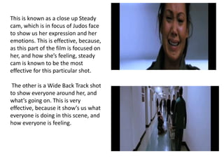 This is known as a close up Steady
cam, which is in focus of Judos face
to show us her expression and her
emotions. This is effective, because,
as this part of the film is focused on
her, and how she’s feeling, steady
cam is known to be the most
effective for this particular shot.
The other is a Wide Back Track shot
to show everyone around her, and
what’s going on. This is very
effective, because it show’s us what
everyone is doing in this scene, and
how everyone is feeling.
 