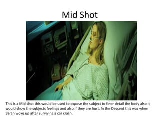 Mid Shot
This is a Mid shot this would be used to expose the subject to finer detail the body also it
would show the subjects feelings and also if they are hurt. In the Descent this was when
Sarah woke up after surviving a car crash.
 