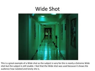 Wide Shot
This is a great example of a Wide shot as the subject is very far this is nearly a Extreme Wide
shot but the subject is still visable. I feel that the Wide shot was used because it shows the
audience how isolated and lonely she is.
 