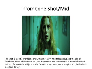 Trombone Shot/Mid
This shot is called a Trombone shot, this shot stays Mid throughout and the use of
Trombone would often would be used in dramatic and scary scenes it would also zoom
and also focus on the subject. In the Descent it was used in the hospital and the hallway
is getting darker.
 