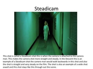 Steadicam
This shot is called a Steadicam shot this is when the camera is attached to the camera
man. This makes the camera shot more straight and steady. In the Descent this is an
example of a Steadicam shot the camera man would walk backwards in this shot and also
the shot is straight and very steady on the film. The shot is also an example of a wide shot
aswell and this shot stays like this through out the scene.
 